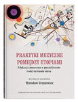 Praktyki muzyczne pomiędzy utopiami. Edukacja muzyczna w poszukiwaniu i odzyskiwaniu sensu | red. Mirosław Grusiewicz