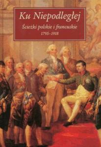 Okładka: Ku Niepodległej. Ścieżki polskie i francuskie 1795-1918